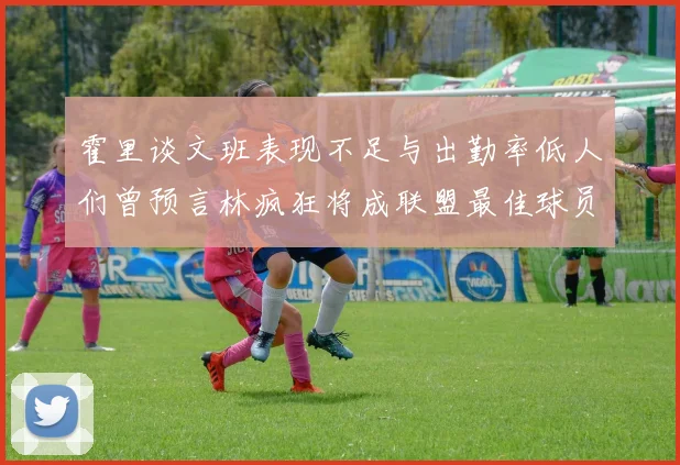 霍里谈文班表现不足与出勤率低人们曾预言林疯狂将成联盟最佳球员