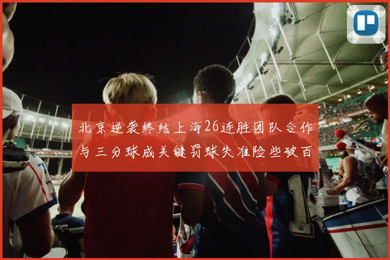 北京逆袭终结上海26连胜团队合作与三分球成关键罚球失准险些破百