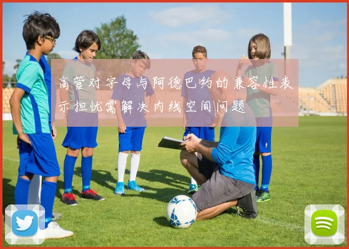 高管对字母与阿德巴约的兼容性表示担忧需解决内线空间问题