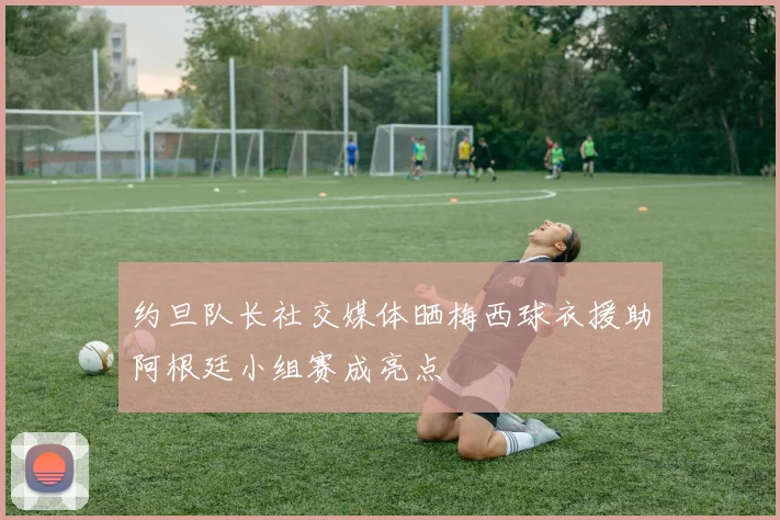 约旦队长社交媒体晒梅西球衣援助阿根廷小组赛成亮点