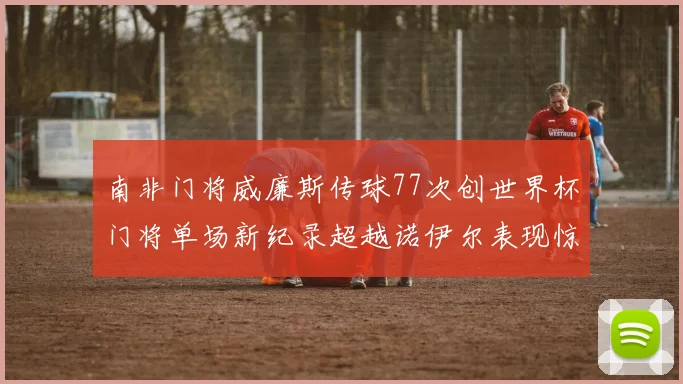 南非门将威廉斯传球77次创世界杯门将单场新纪录超越诺伊尔表现惊艳