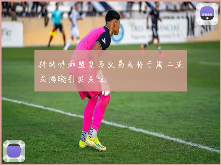 科纳特加盟皇马交易或将于周二正式揭晓引发关注