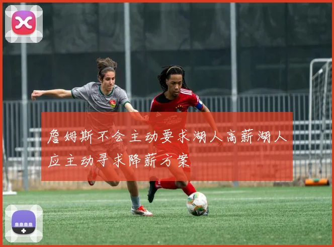 詹姆斯不会主动要求湖人高薪湖人应主动寻求降薪方案