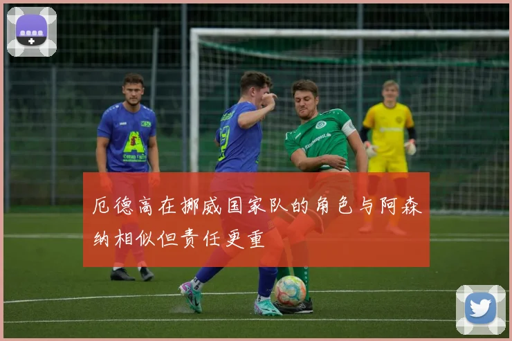 厄德高在挪威国家队的角色与阿森纳相似但责任更重