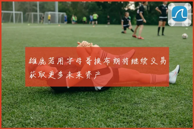 雄鹿若用字母哥换布朗将继续交易获取更多未来资产