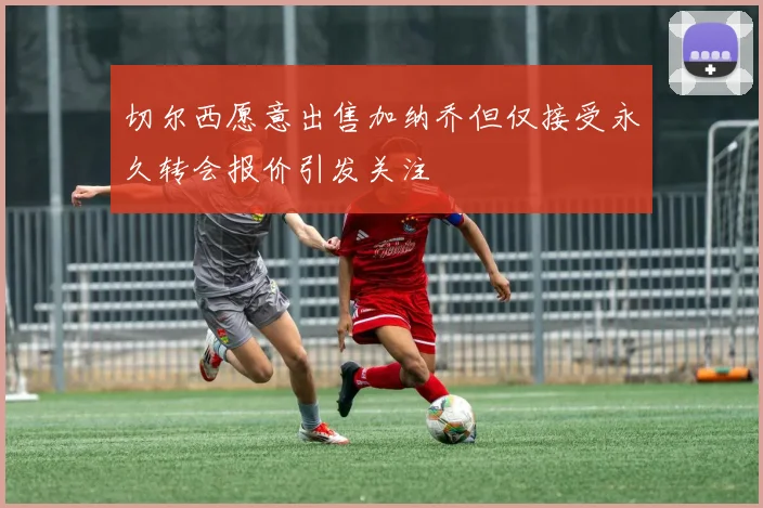 切尔西愿意出售加纳乔但仅接受永久转会报价引发关注
