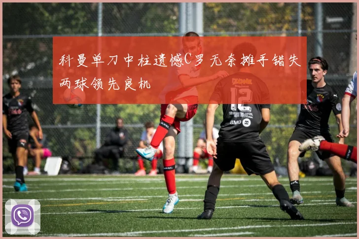 科曼单刀中柱遗憾C罗无奈摊手错失两球领先良机