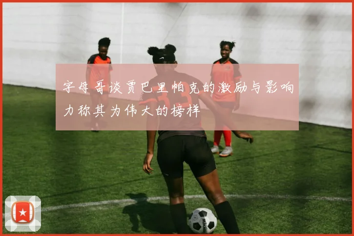 字母哥谈贾巴里帕克的激励与影响力称其为伟大的榜样