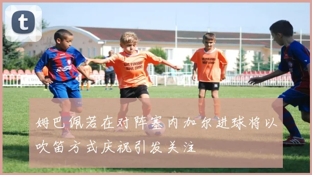 姆巴佩若在对阵塞内加尔进球将以吹笛方式庆祝引发关注