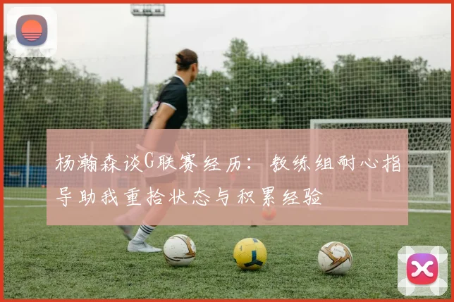 杨瀚森谈G联赛经历：教练组耐心指导助我重拾状态与积累经验