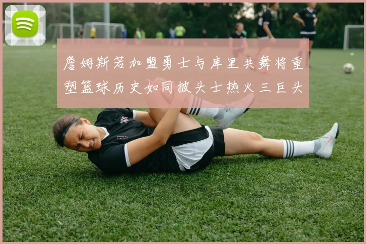 詹姆斯若加盟勇士与库里共舞将重塑篮球历史如同披头士热火三巨头再现