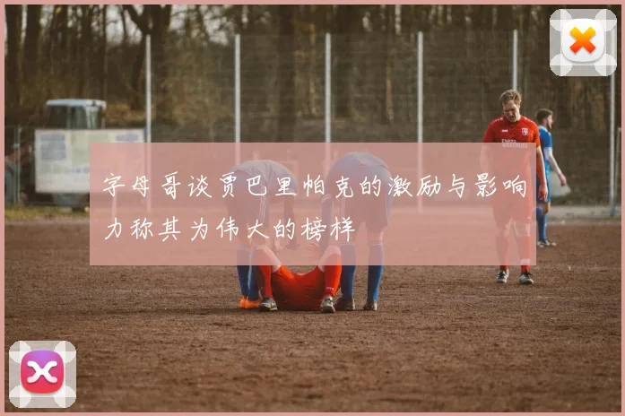 字母哥谈贾巴里帕克的激励与影响力称其为伟大的榜样