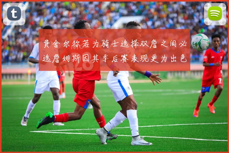 费舍尔称若为骑士选择双詹之间必选詹姆斯因其季后赛表现更为出色
