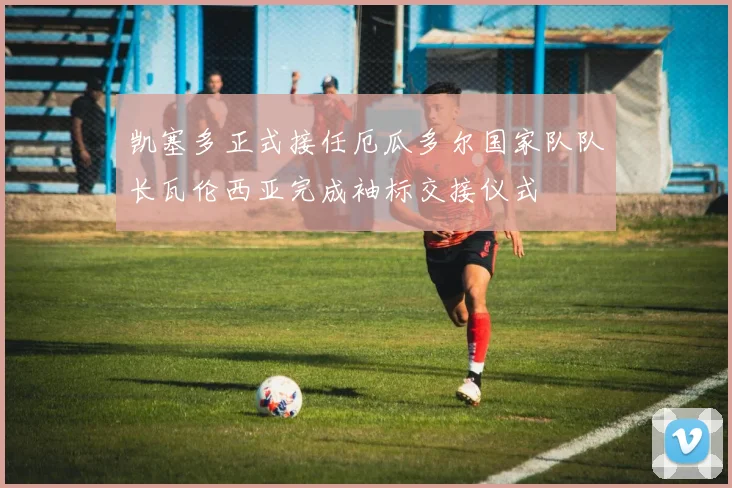 凯塞多正式接任厄瓜多尔国家队队长瓦伦西亚完成袖标交接仪式