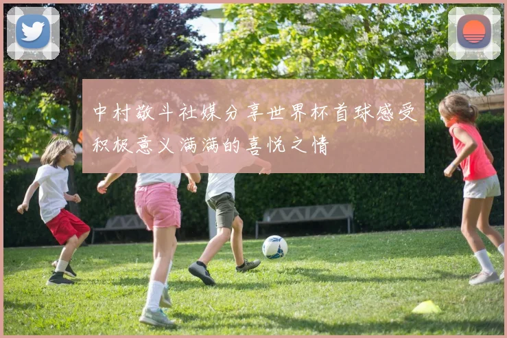 中村敬斗社媒分享世界杯首球感受积极意义满满的喜悦之情