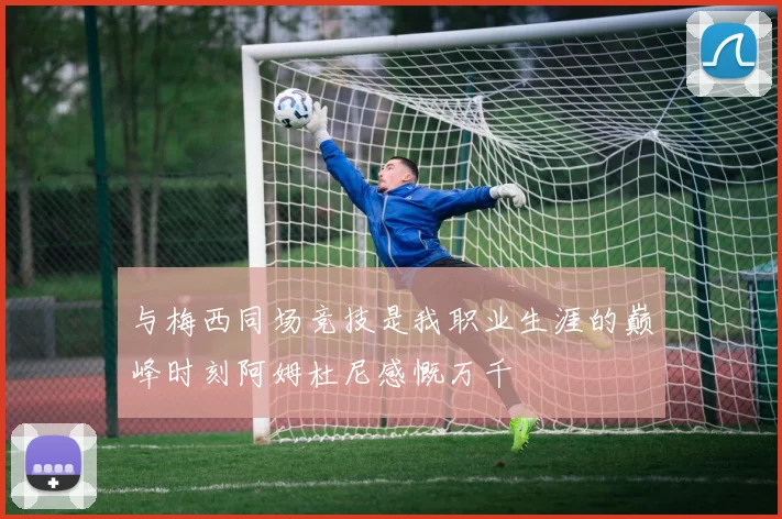 与梅西同场竞技是我职业生涯的巅峰时刻阿姆杜尼感慨万千