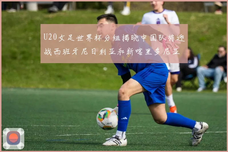 U20女足世界杯分组揭晓中国队将迎战西班牙尼日利亚和新喀里多尼亚