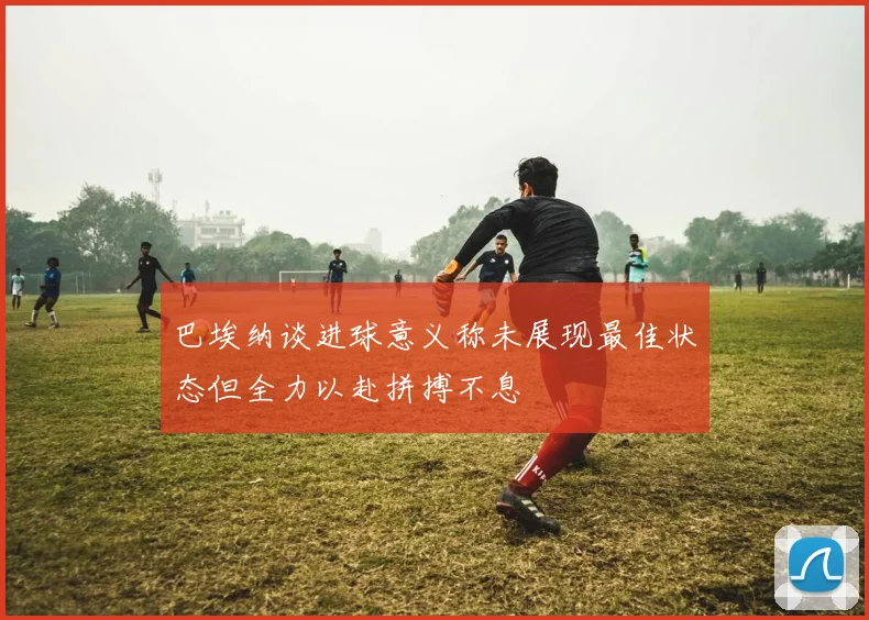 巴埃纳谈进球意义称未展现最佳状态但全力以赴拼搏不息