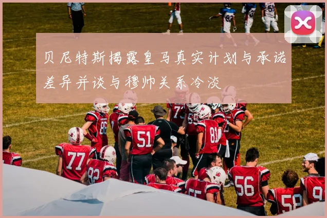 贝尼特斯揭露皇马真实计划与承诺差异并谈与穆帅关系冷淡