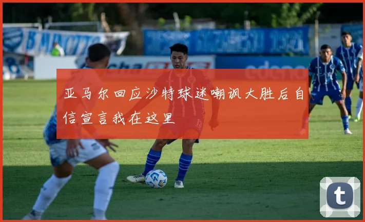 亚马尔回应沙特球迷嘲讽大胜后自信宣言我在这里