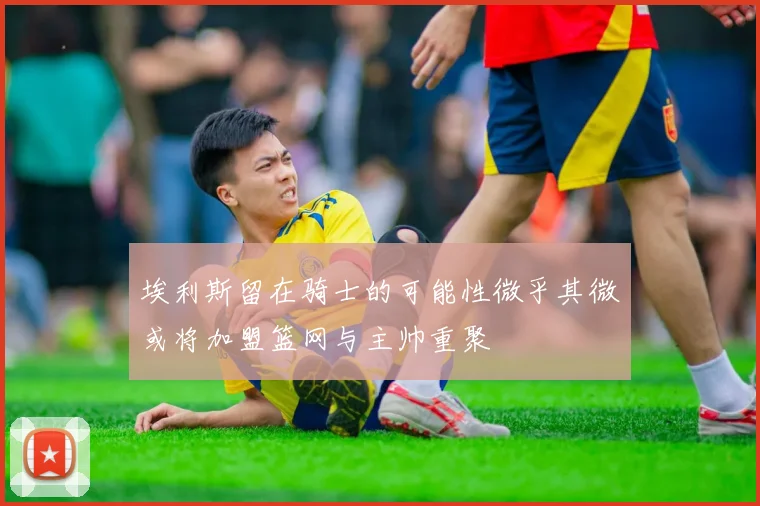 埃利斯留在骑士的可能性微乎其微或将加盟篮网与主帅重聚