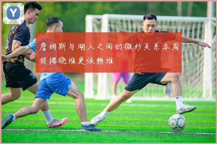 詹姆斯与湖人之间的微妙关系本周将揭晓谁更依赖谁