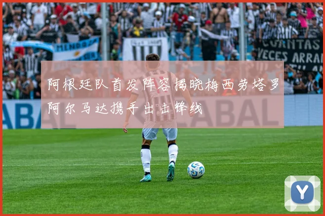 阿根廷队首发阵容揭晓梅西劳塔罗阿尔马达携手出击锋线