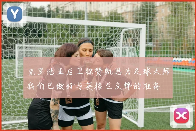 克罗地亚后卫称赞凯恩为足球大师我们已做好与英格兰交锋的准备
