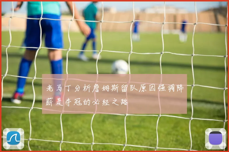 老马丁分析詹姆斯留队原因强调降薪是夺冠的必经之路