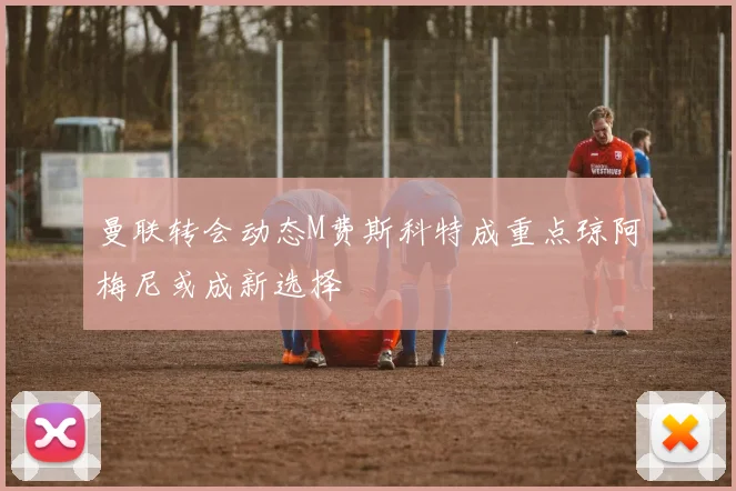 曼联转会动态M费斯科特成重点琼阿梅尼或成新选择