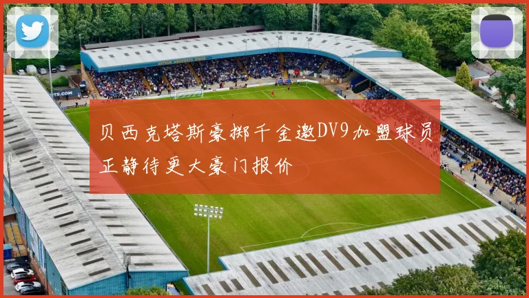 贝西克塔斯豪掷千金邀DV9加盟球员正静待更大豪门报价