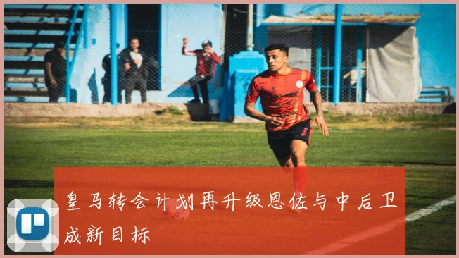 皇马转会计划再升级恩佐与中后卫成新目标
