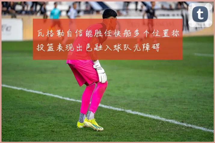 瓦格勒自信能胜任快船多个位置称投篮表现出色融入球队无障碍