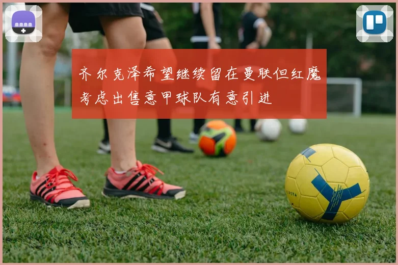 齐尔克泽希望继续留在曼联但红魔考虑出售意甲球队有意引进
